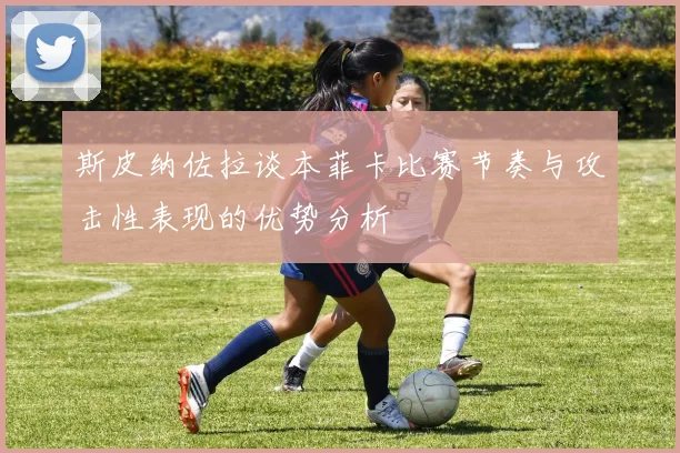斯皮纳佐拉谈本菲卡比赛节奏与攻击性表现的优势分析