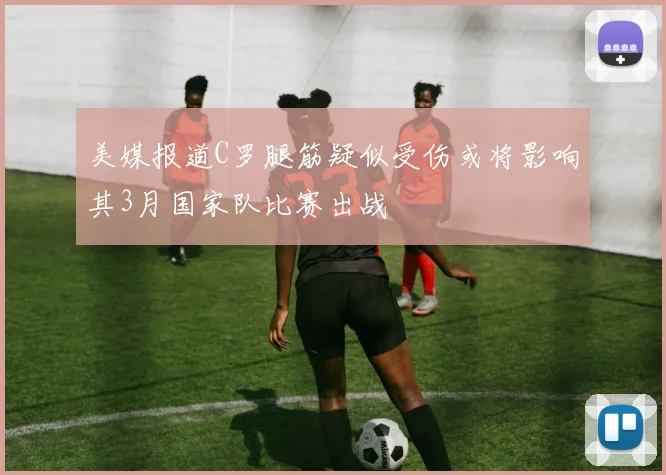 美媒报道C罗腿筋疑似受伤或将影响其3月国家队比赛出战