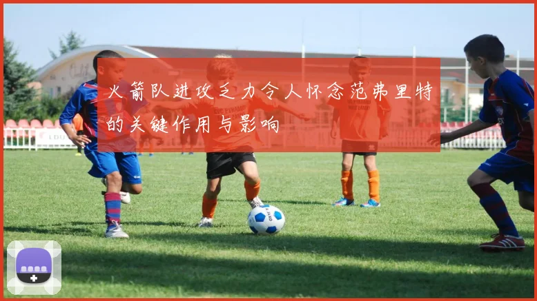 火箭队进攻乏力令人怀念范弗里特的关键作用与影响