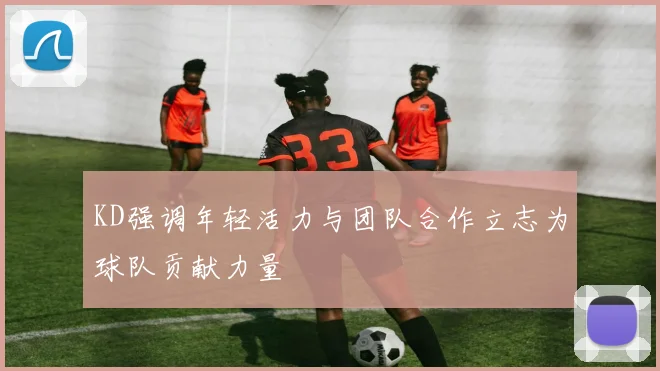 KD强调年轻活力与团队合作立志为球队贡献力量