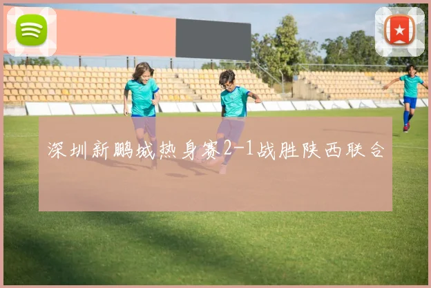 深圳新鹏城热身赛2-1战胜陕西联合