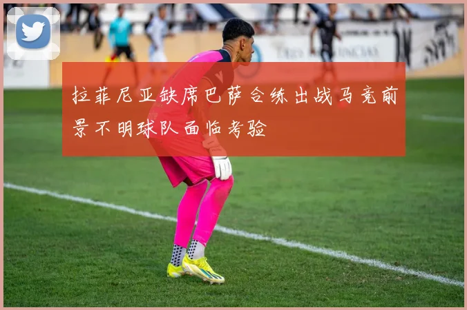 拉菲尼亚缺席巴萨合练出战马竞前景不明球队面临考验