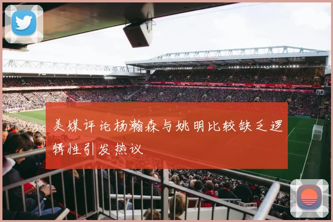 美媒评论杨瀚森与姚明比较缺乏逻辑性引发热议