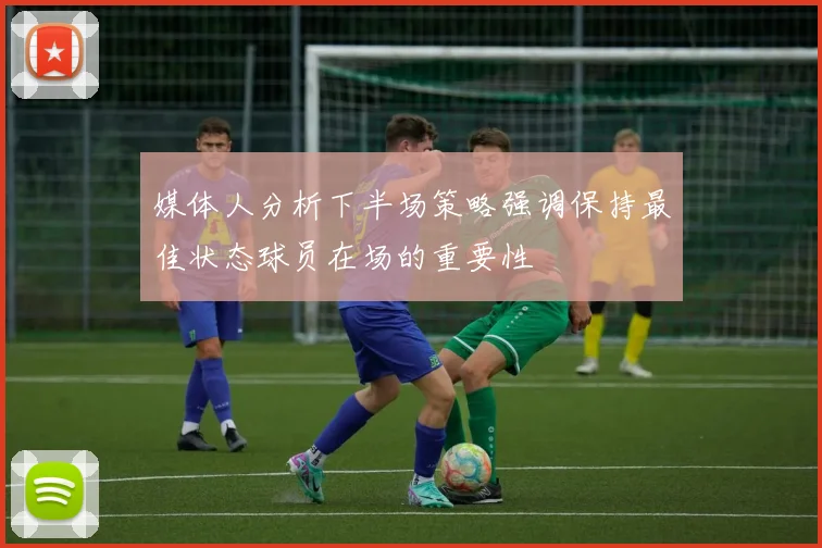 媒体人分析下半场策略强调保持最佳状态球员在场的重要性