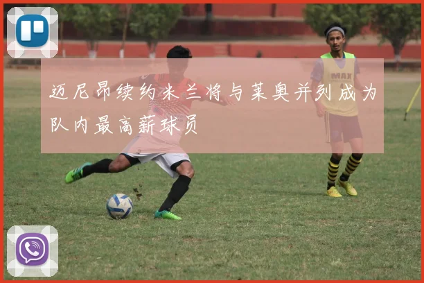 迈尼昂续约米兰将与莱奥并列成为队内最高薪球员