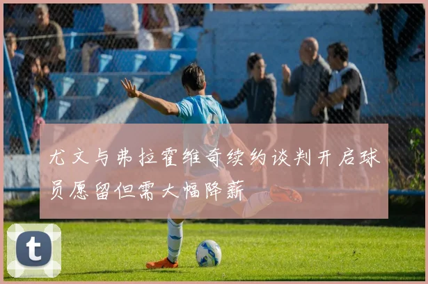 尤文与弗拉霍维奇续约谈判开启球员愿留但需大幅降薪