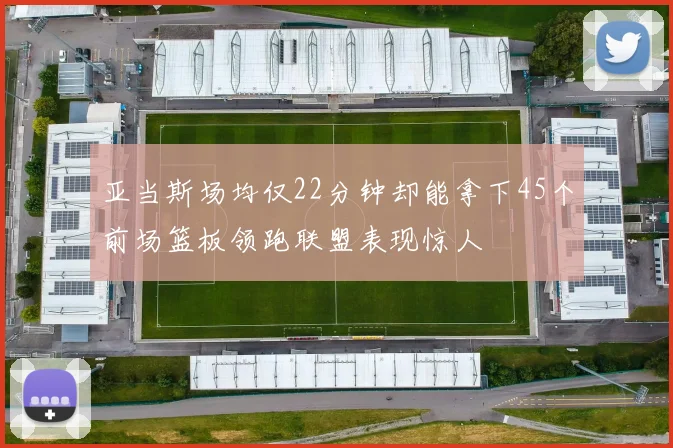 亚当斯场均仅22分钟却能拿下45个前场篮板领跑联盟表现惊人