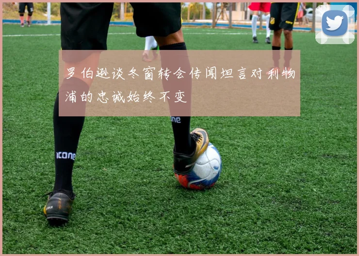 罗伯逊谈冬窗转会传闻坦言对利物浦的忠诚始终不变