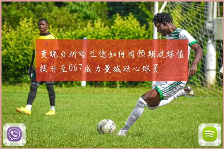 曼晚分析哈兰德如何将预期进球值提升至067成为曼城核心球员