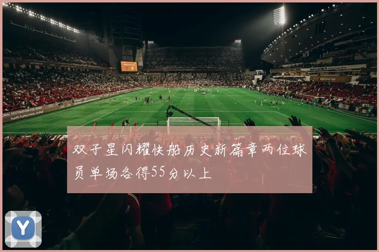 双子星闪耀快船历史新篇章两位球员单场各得55分以上