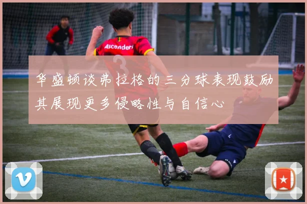 华盛顿谈弗拉格的三分球表现鼓励其展现更多侵略性与自信心