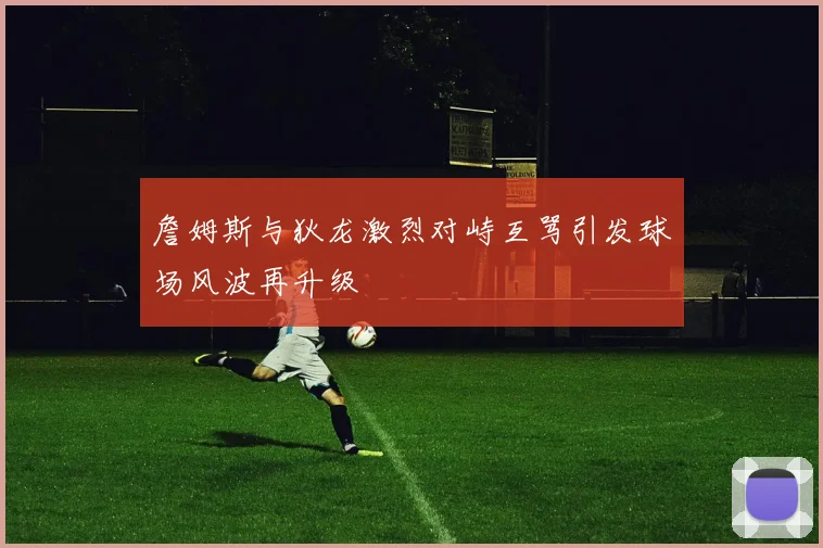 詹姆斯与狄龙激烈对峙互骂引发球场风波再升级