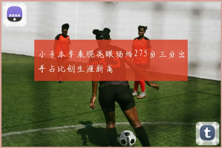 小卡本季表现亮眼场均275分三分出手占比创生涯新高