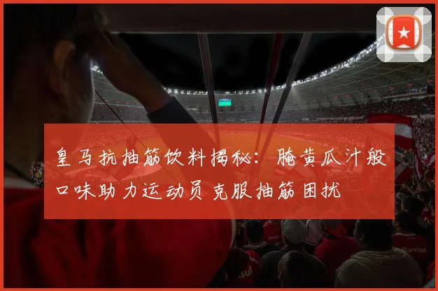 皇马抗抽筋饮料揭秘：腌黄瓜汁般口味助力运动员克服抽筋困扰