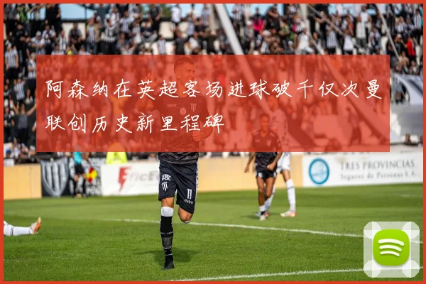 阿森纳在英超客场进球破千仅次曼联创历史新里程碑