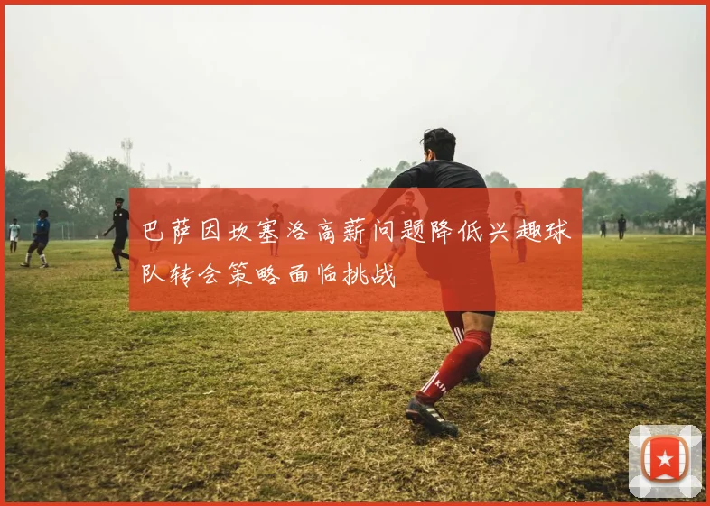 巴萨因坎塞洛高薪问题降低兴趣球队转会策略面临挑战