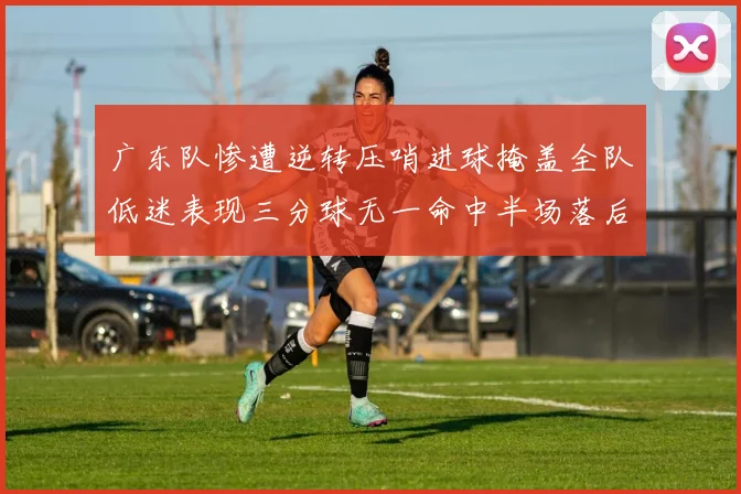 广东队惨遭逆转压哨进球掩盖全队低迷表现三分球无一命中半场落后26分