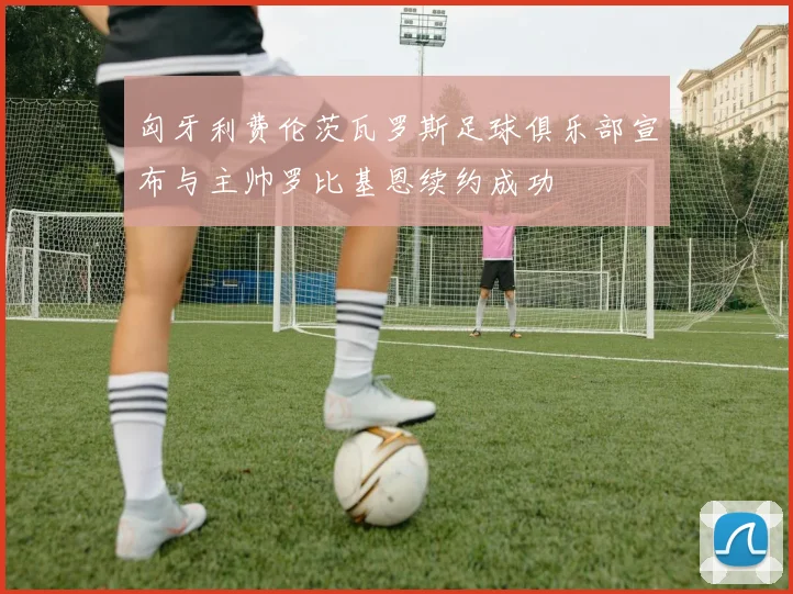 匈牙利费伦茨瓦罗斯足球俱乐部宣布与主帅罗比基恩续约成功