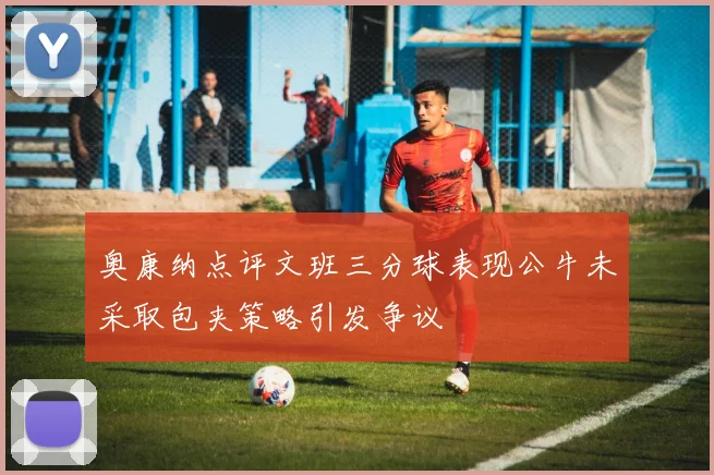 奥康纳点评文班三分球表现公牛未采取包夹策略引发争议