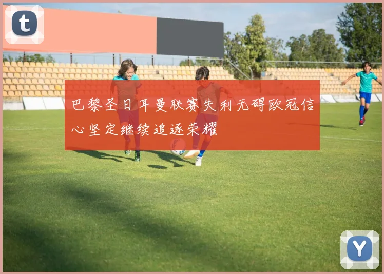 巴黎圣日耳曼联赛失利无碍欧冠信心坚定继续追逐荣耀