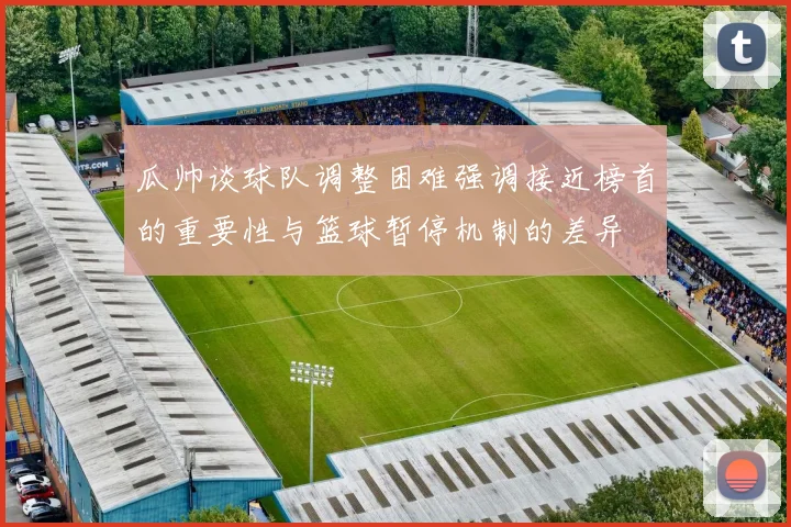 瓜帅谈球队调整困难强调接近榜首的重要性与篮球暂停机制的差异
