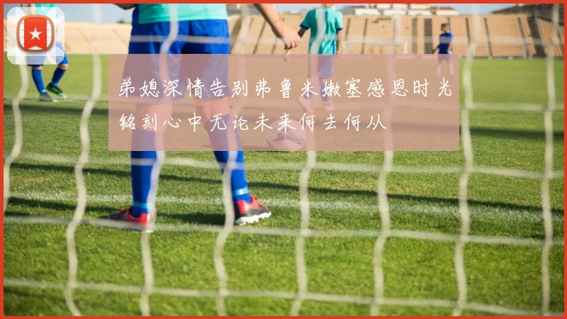 弟媳深情告别弗鲁米嫩塞感恩时光铭刻心中无论未来何去何从