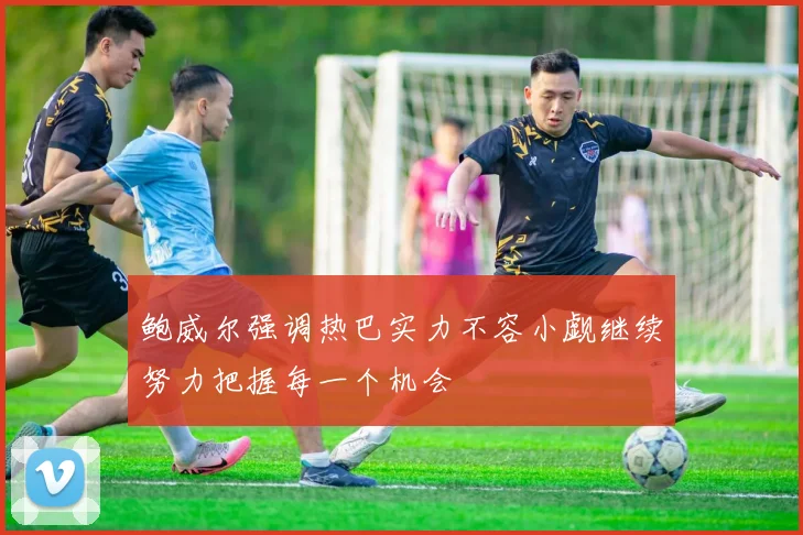鲍威尔强调热巴实力不容小觑继续努力把握每一个机会