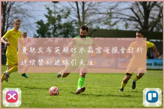 曼联发布英超对水晶宫海报舍什科连续替补进球引关注