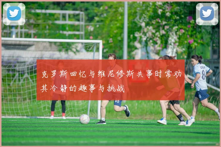 克罗斯回忆与维尼修斯共事时常劝其冷静的趣事与挑战