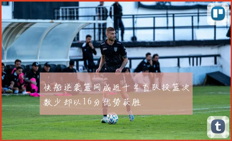 快船逆袭篮网成近十年首队投篮次数少却以16分优势获胜