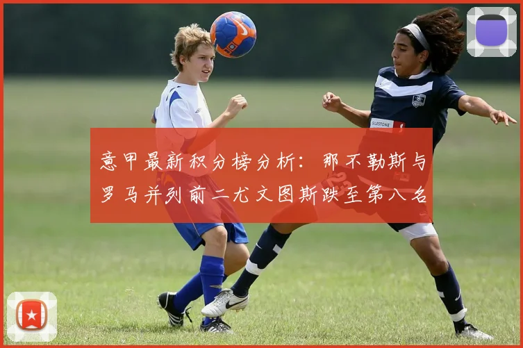 意甲最新积分榜分析：那不勒斯与罗马并列前二尤文图斯跌至第八名