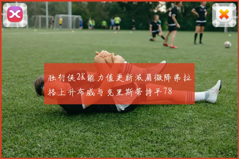 独行侠2K能力值更新浓眉微降弗拉格上升布威与克里斯蒂持平78
