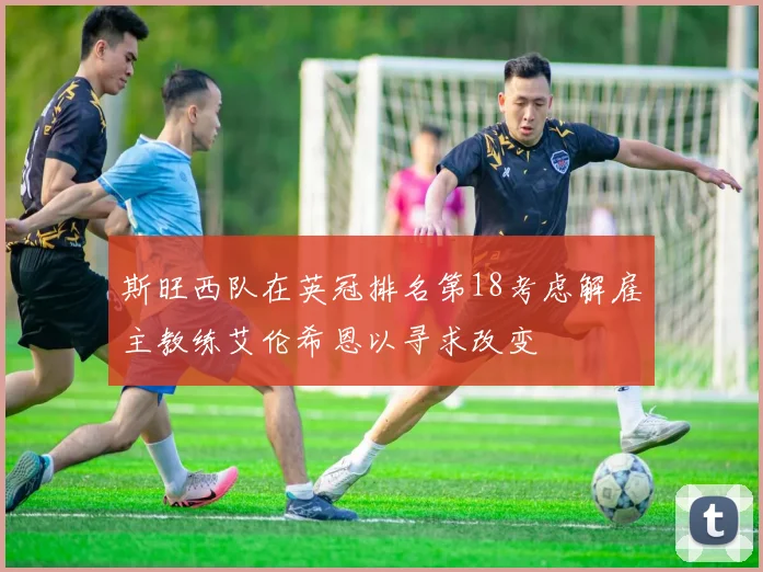 斯旺西队在英冠排名第18考虑解雇主教练艾伦希恩以寻求改变