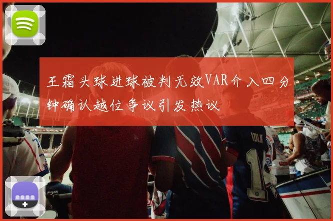 王霜头球进球被判无效VAR介入四分钟确认越位争议引发热议