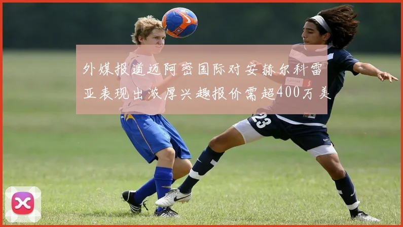 外媒报道迈阿密国际对安赫尔科雷亚表现出浓厚兴趣报价需超400万美元