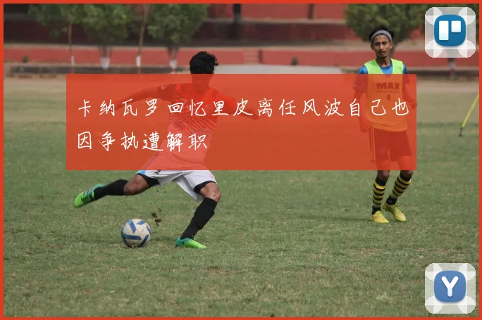 卡纳瓦罗回忆里皮离任风波自己也因争执遭解职