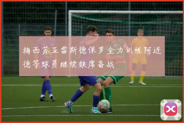 梅西苏亚雷斯德保罗全力训练阿连德等球员继续缺席备战