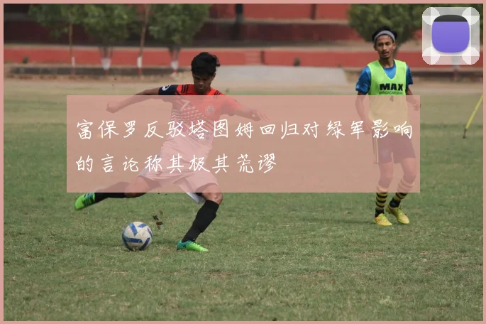 富保罗反驳塔图姆回归对绿军影响的言论称其极其荒谬