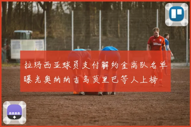 拉玛西亚球员支付解约金离队名单曝光奥纳纳吉乌莫里巴等人上榜